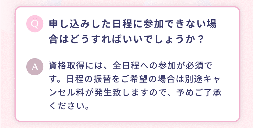 申し込みした日程に参加できない場合はどうすればいいでしょうか? 資格取得には、全日程への参加が必須です。日程の振替をご希望の場合は別途キャンセル料が発生致しますので、予めご了承ください。