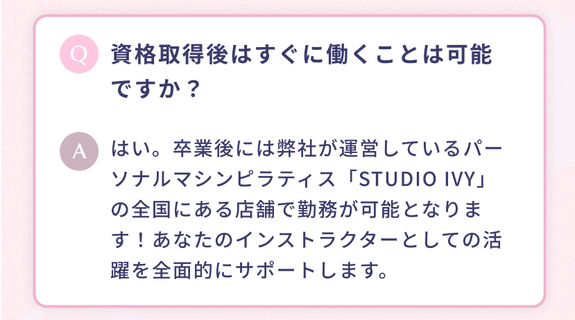 資格取得後はすぐに働くことは可能ですか? はい。卒業後には弊社が運営しているパーソナルマシンピラティス「STUDIO IVY」の全国にある店舗で勤務が可能となります!あなたのインストラクターとしての活躍を全面的にサポートします。