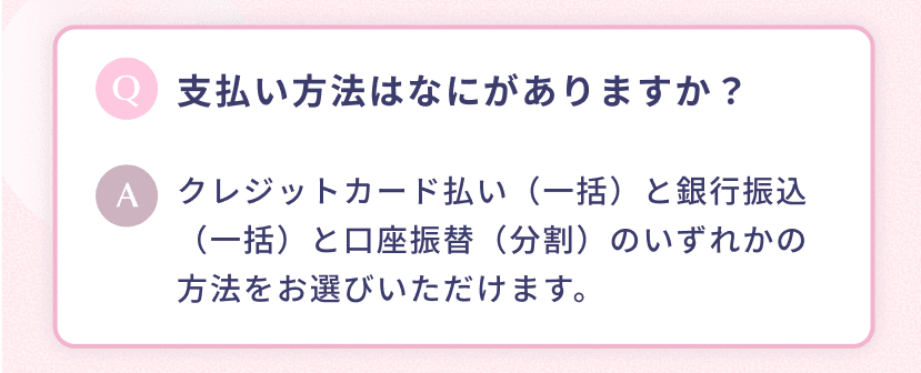 支払い方法はなにがありますか? クレジットカード払い (一括) と銀行振込 (一括) と口座振替 (分割) のいずれかの方法をお選びいただけます。