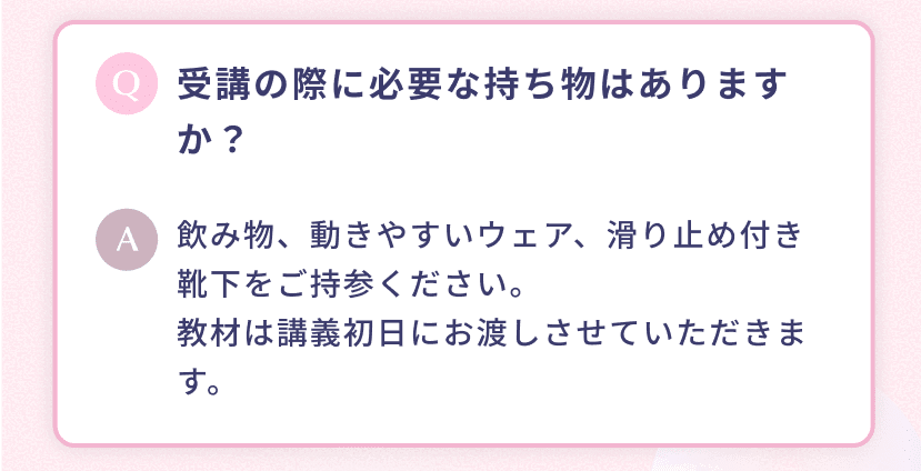 受講の際に必要な持ち物はありますか? 飲み物、動きやすいウェア、滑り止め付き靴下をご持参ください。教材は講義初日にお渡しさせていただきます。