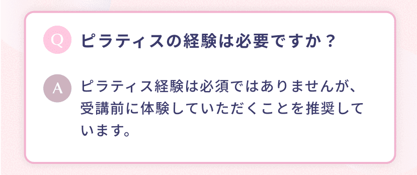 ピラティスの経験は必要ですか? ピラティス経験は必須ではありませんが、受講前に体験していただくことを推奨しています。