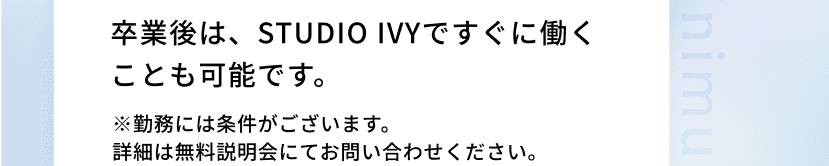 卒業後は、STUDIO IVYですぐに働くことも可能です。※勤務には条件がございます。詳細は無料説明会にてお問い合わせください。