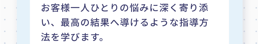 お客様一人ひとりの悩みに深く寄り添い、最高の結果へ導けるような指導方法を学びます。