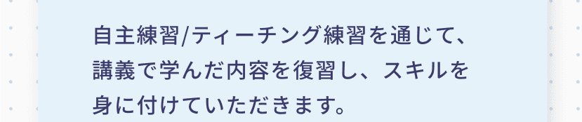 自主練習/ティーチング練習を通じて、講義で学んだ内容を復習し、スキルを身に付けていただきます。