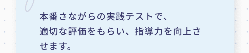 本番さながらの実践テストで、適切な評価をもらい、指導力を向上させます。