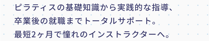 ピラティスの基礎知識から実践的な指導、卒業後の就職までトータルサポート。最短2ヶ月で憧れのインストラクターへ。