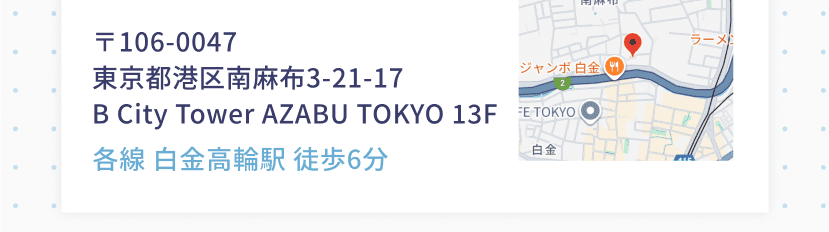 〒106-0047 東京都港区南麻布3-21-17 B City Tower AZABU TOKYO 13F 各線 白金高輪駅 徒歩6分