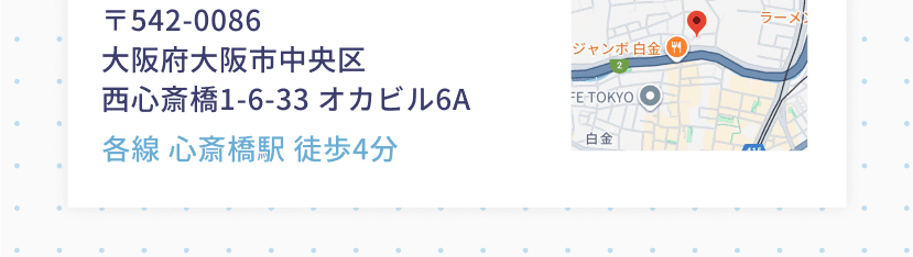 〒542-0086 大阪府大阪市中央区西心斎橋1-6-33 オカビル6A 各線 心斎橋駅 徒歩4分