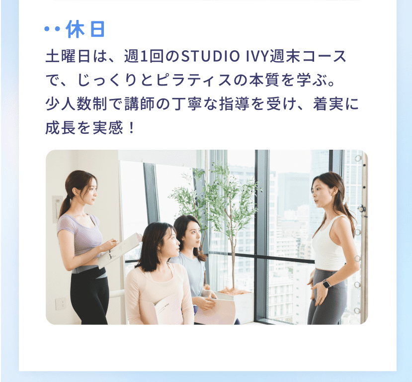 休日 土曜日は、週1回のSTUDIO IVY週末コースで、じっくりとピラティスの本質を学ぶ。少人数制で講師の丁寧な指導を受け、着実に成長を実感