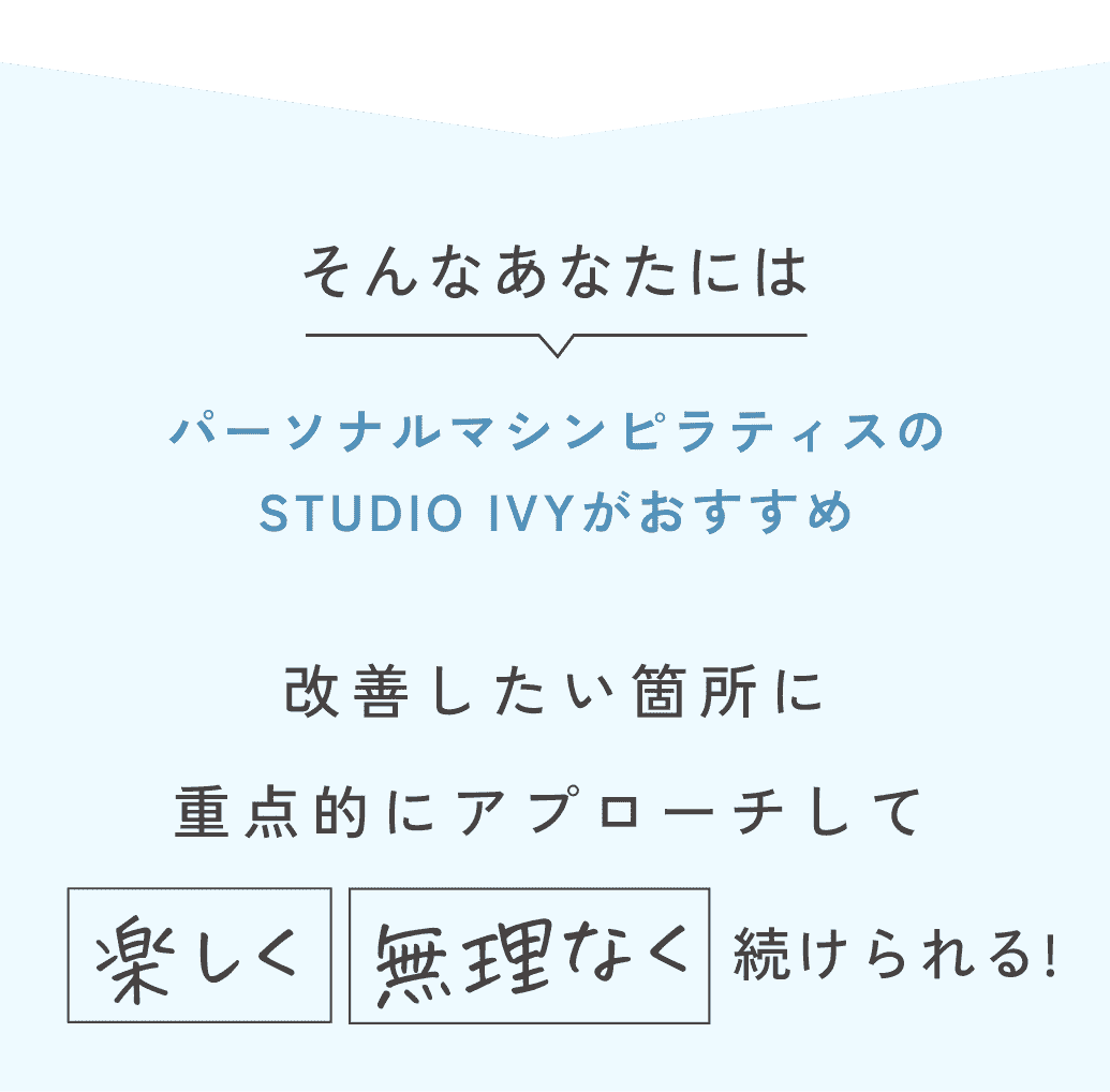 そんなあなたにはパーソナルマシンピラティスのSTUDIO IVYがおすすめ。改善したい箇所に重点的にアプローチして楽しく無理なく続けられる！