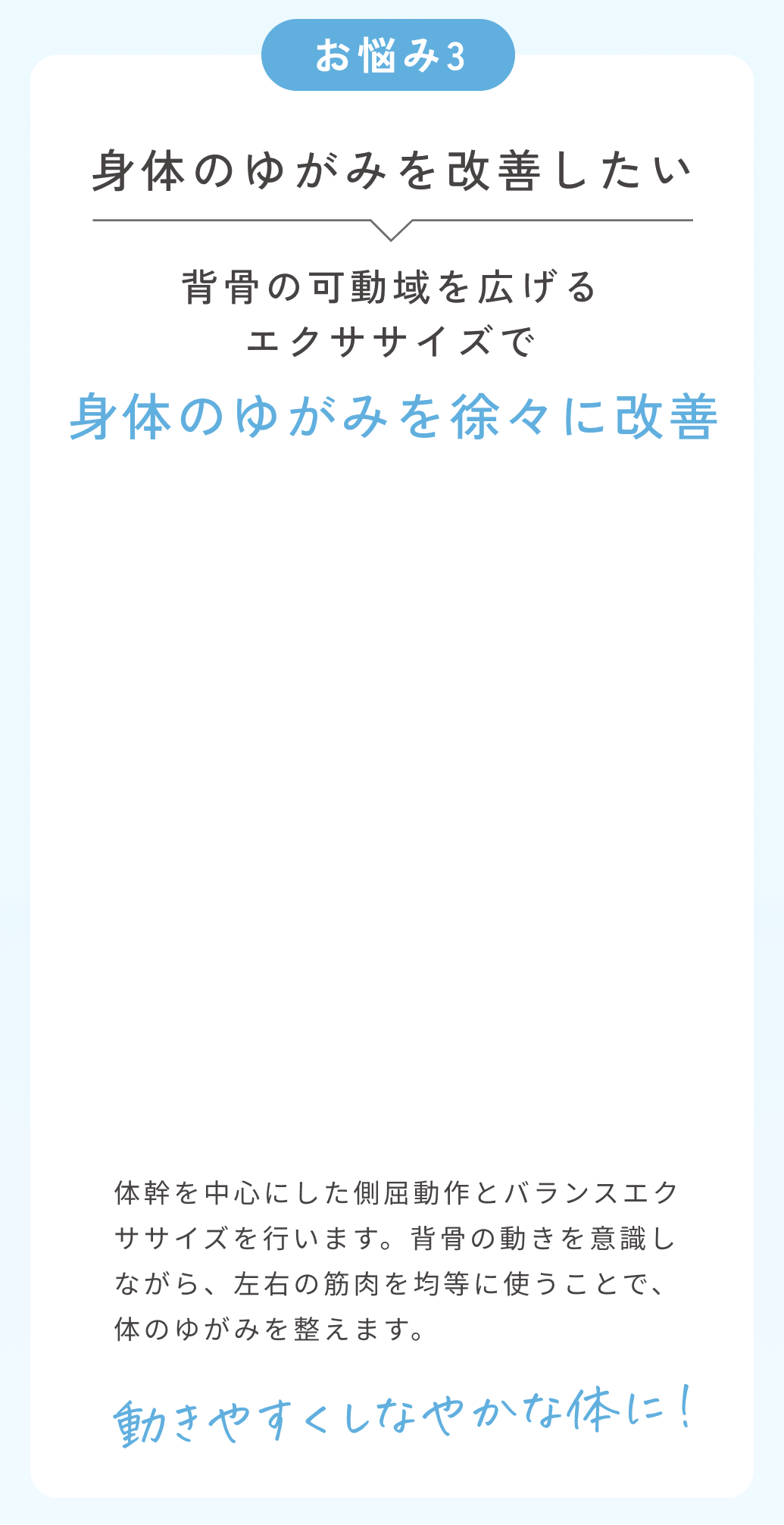 お悩み3身体のゆがみを改善したい。サイドレッグリフトで体のゆがみを徐々に改善。体幹を中心にしたツイスト動作とバランスエクササイズを行います。背骨の動きを意識しながら、左右の筋肉を均等に使うことで、体のゆがみを整えます。動きやすくしなやかな体に！