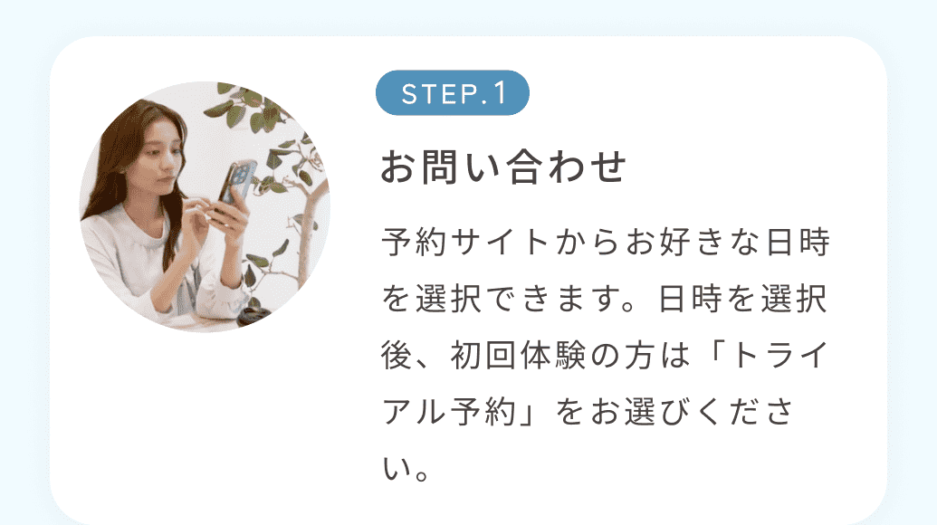 STEP1お問い合わせ 予約サイトからお好きな日時を選択できます。日時を選択後、初回体験の方は「トライアル予約」をお選びください。