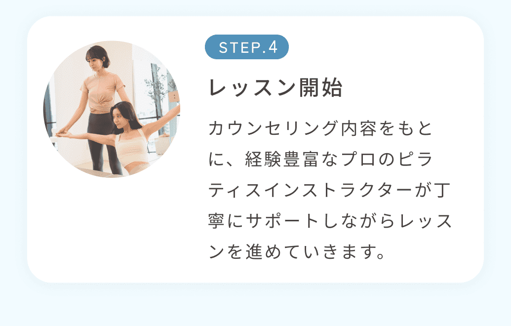 STEP4レッスン開始 カウンセリング内容をもとに、経験豊富なプロのピラティスインストラクターが丁寧にサポートしながらレッスンを進めていきます。