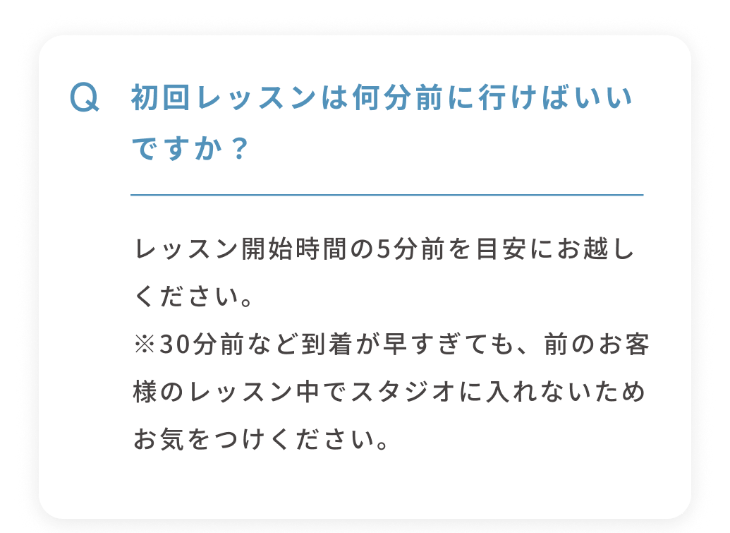 Q 初回レッスンは何分前に行けばいいですか？ レッスン開始時間の5分前を目安にお越しください。※30分前など到着が早すぎても、前のお客様のレッスン中でスタジオに入れないためお気をつけください。 