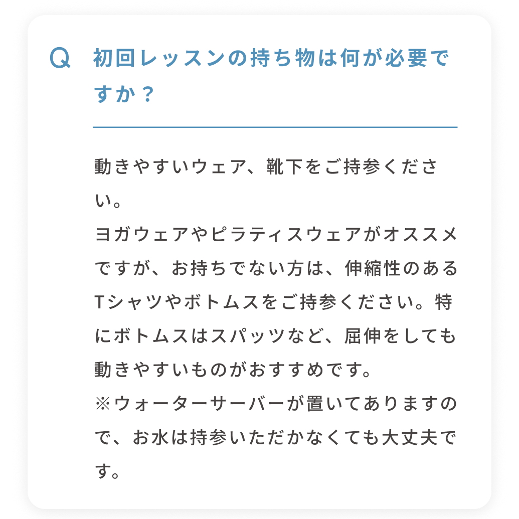 Q 初回レッスンの持ち物は何が必要ですか？ 動きやすいウェア、靴下をご持参ください。ヨガウェアやピラティスウェアがオススメですが、お持ちでない方は、伸縮性のあるTシャツやボトムスをご持参ください。特にボトムスはスパッツなど、屈伸をしても動きやすいものがおすすめです。※ウォーターサーバーが置いてありますので、お水は持参いただかなくても大丈夫です。