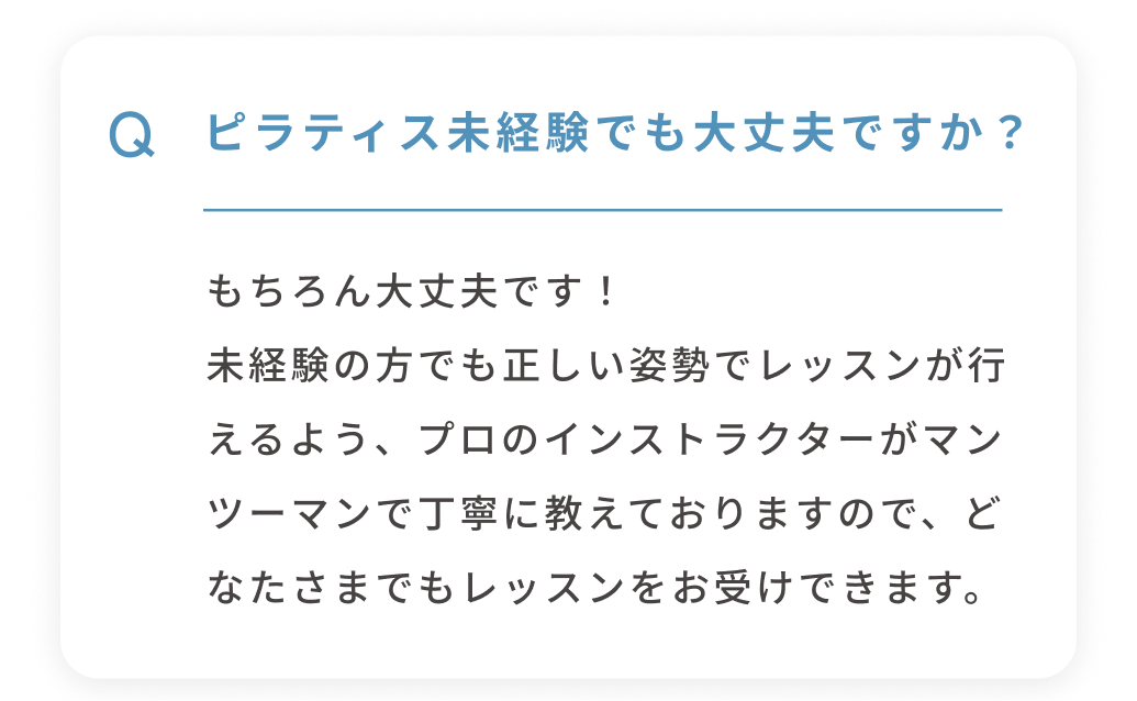 Q ピラティス未経験でも大丈夫ですか？ もちろん大丈夫です！未経験の方でも正しい姿勢でレッスンが行えるよう、プロのインストラクターがマンツーマンで丁寧に教えておりますので、どなたさまでもレッスンをお受けできます。