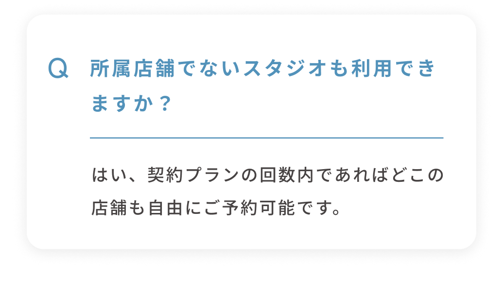 Q 所属店舗でないスタジオも利用できますか？ はい、契約プランの回数内であればどこの店舗も自由にご予約可能です。