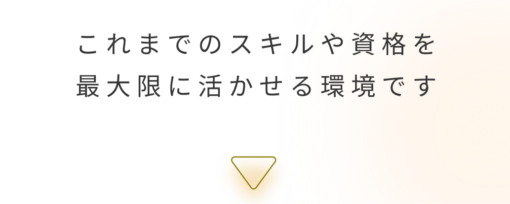 これまでのスキルや資格を最大限に活かせる環境です