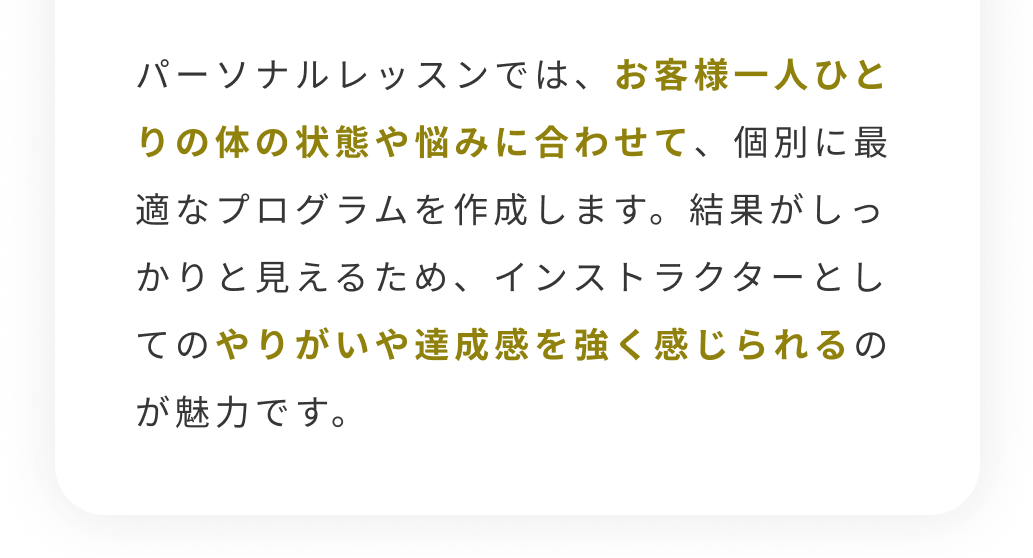 パーソナルレッスンでは、お客様一人ひとりの体の状態や悩みに合わせて、個別に最適なプログラムを作成します。結果がしっかりと見えるため、インストラクターとしてのやりがいや達成感を強く感じられるのが魅力です。