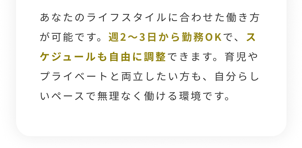 あなたのライフスタイルに合わせた働き方が可能です。週2~3日から勤務OKで、スケジュールも自由に調整できます。育児やプライベートと両立したい方も、自分らしいペースで無理なく働ける環境です。