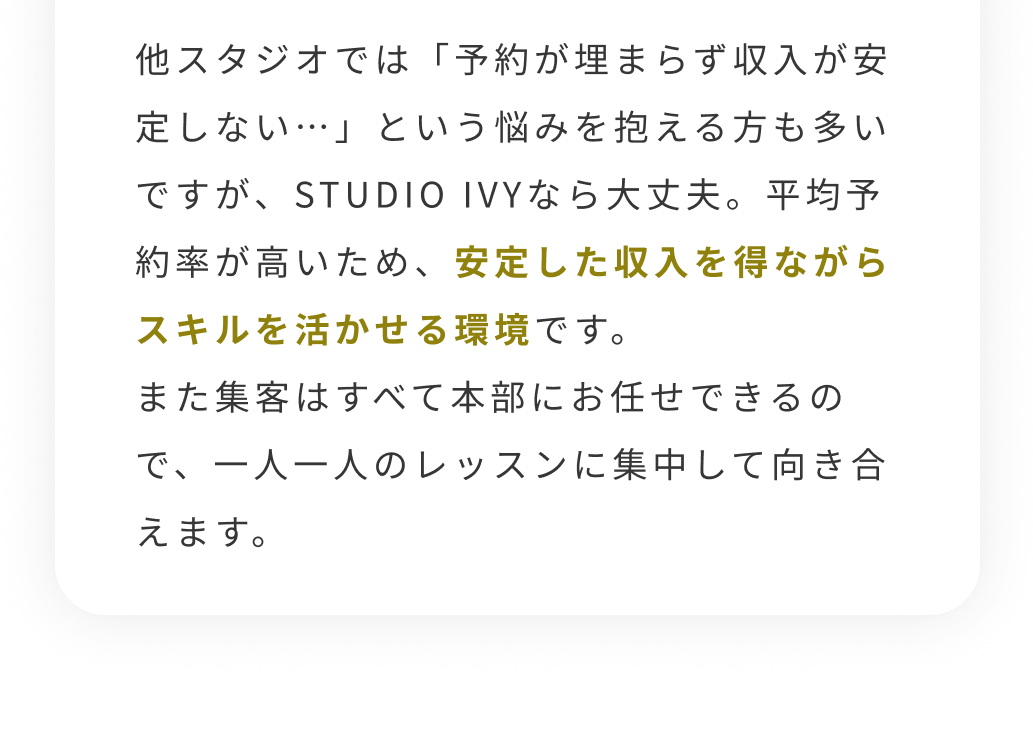 他スタジオでは「予約が埋まらず収入が安定しない…」という悩みを抱える方も多いですが、STUDIO IVYなら大丈夫。平均予約率が高いため、安定した収入を得ながらスキルを活かせる環境です。また集客はすべて本部にお任せできるので、一人一人のレッスンに集中して向き合えます。