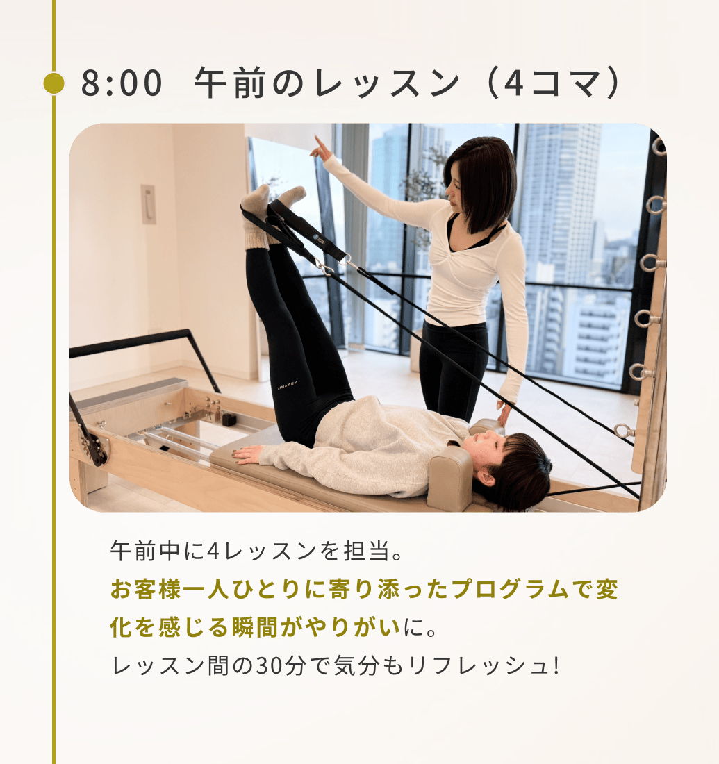 8:00午前のレッスン(4コマ)午前中に4レッスンを担当。お客様一人ひとりに寄り添ったプログラムで変化を感じる瞬間がやりがいに。レッスン間の30分で気分もリフレッシュ!