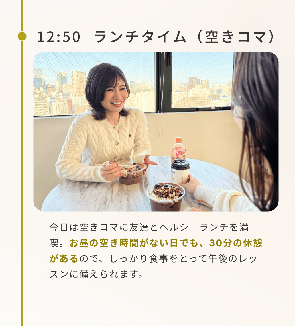 12:50ランチタイム(空きコマ)今日は空きコマに友達とヘルシーランチを満喫。お昼の空き時間がない日でも、30分の休憩があるので、しっかり食事をとって午後のレッスンに備えられます。