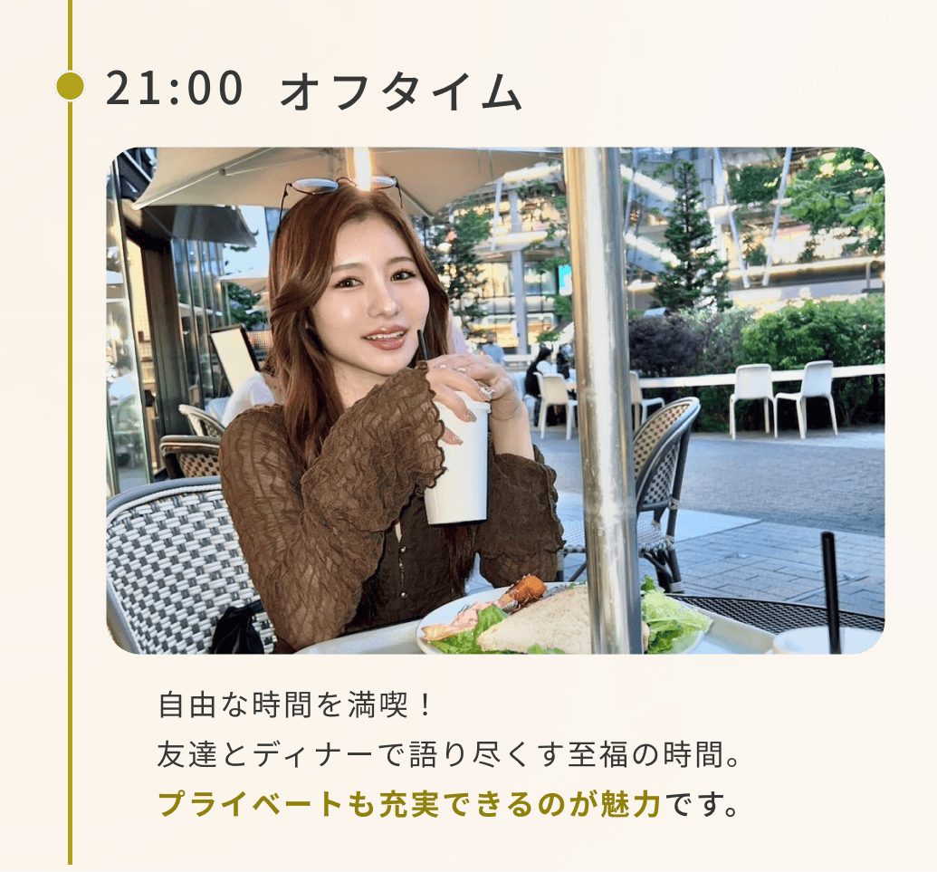 21:00オフタイム自由な時間を満喫!友達とディナーで語り尽くす至福の時間。プライベートも充実できるのが魅力です。