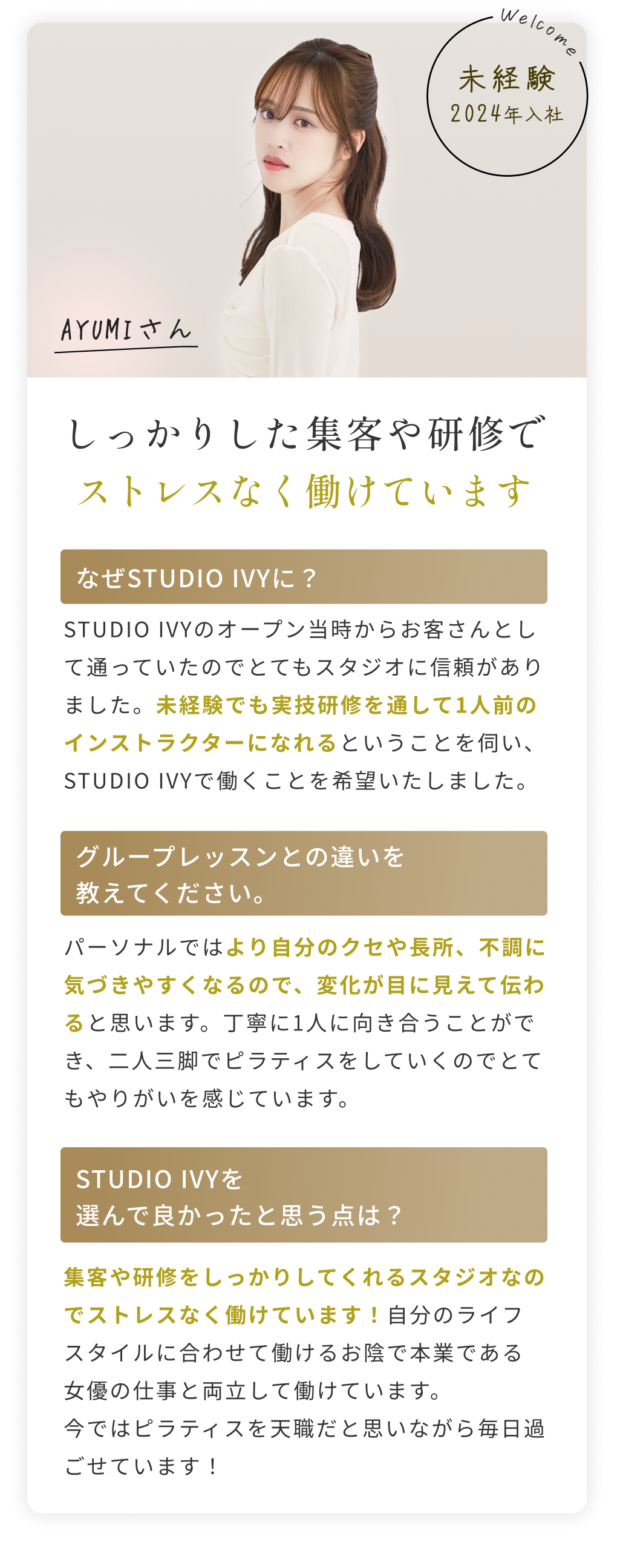 S・Aさん経験を活かしてさらに成長できる環境です よりお客様一人ひとりと深く向き合いたいと思い、STUDIO IVYに転職しました。ここでは成果がしっかり評価されるので、これまで以上に成長を実感できる環境です。
