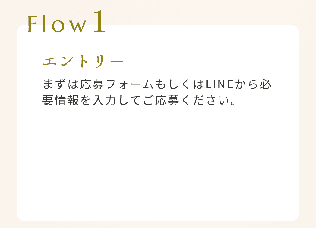 Flow1エントリーまずは応募フォームもしくはLINEから必要情報を入力してご応募ください。